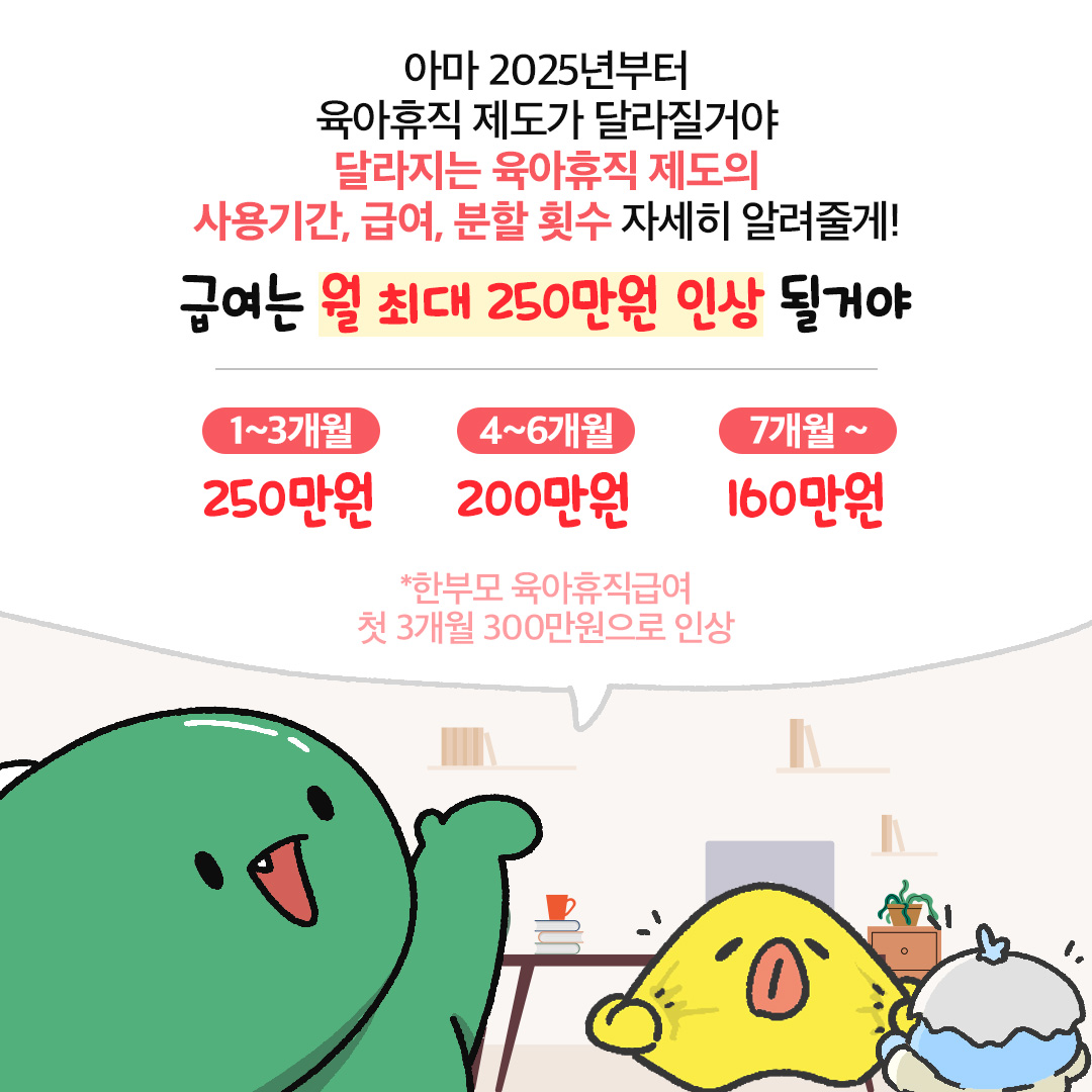 아마 2025년부터 육아휴직 제도가 달라질거야 달라지는 육아휴직 제도의 사용기간 급여 분할 횟수 자세히 알려줄게 급여는 월 최대 250만원인상 될거야 1 3개월 250만원 4 6개월 200만원 7개월 160만원 한부모 육아휴직급여 첫 3개월 300만원으로 인상