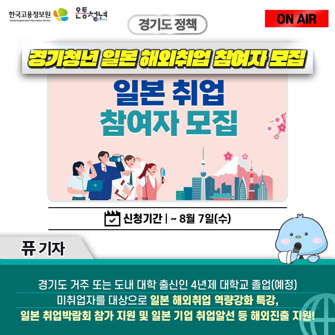 한국고용정보원 Korea Employment Information Service 온통청년 ON AIR 퓨 기자
경기도 정책 경기청년 일본 해외취업 참여자 모집 신청기간 8월 7일 수 일본 취업 참여자 모집
경기도 거주 또는 도내 대학 출신인 4년제 대학교 졸업(예정) 미취업자를 대상으로 일본 해외취업 역량강화 특강,
일본 취업박람회 참가 지원 및 일본 기업 취업알선 등 해외진출 지원!