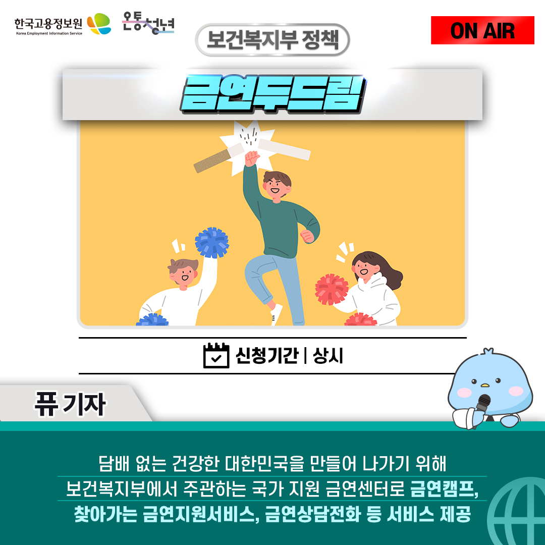 한국고용정보원 Korea Employment Information Service 온통청년 ON AIR 퓨 기자
보건복지부 정책 금연두드림 신청기간 상시
담배 없는 건강한 대한민국을 만들어 나가기 위해 보건복지부에서 주관하는 국가 지원 금연센터로
금연캠프, 찾아가는 금연지원서비스, 금연상담전화 등 서비스 제공