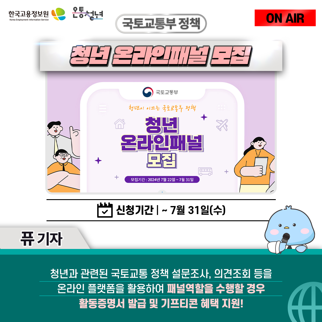 한국고용정보원 Korea Employment Information Service 온통청년 ON AIR 퓨 기자
국토교통부 정책 청년 온라인패널 모집 신청기간 ~ 7월 31일(수)
청년과 관련된 국토교통 정책 설문조사, 의견조회 등을 온라인 플랫폼을 활용하여 패널역할을 수행하면
활동증명서 발급 및 기프티콘 혜택을 지원! 청년이 이끄는 국토교통부 정책