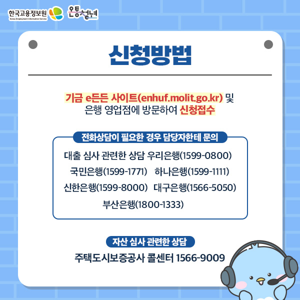 한국고용정보원 Korea Employment Information Service 온통청년 신청방법 기금e든든 사이트 및 은행 영업점에 방문하여 신청접수 전화상담이 필요한 경우 담당자한테 문의 대출심사 관련한 상담 우리은행 1599 0800 국민은행 1599 1771 하나은행 1599 1111 신한은행 1599 8000 대구은행 1566 5050 부산은행 1800 1333 자산 심사 관련한 상담